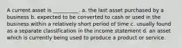 A current asset is __________. a. the last asset purchased by a business b. expected to be converted to cash or used in the business within a relatively short period of time c. usually found as a separate classification in the income statement d. an asset which is currently being used to produce a product or service.