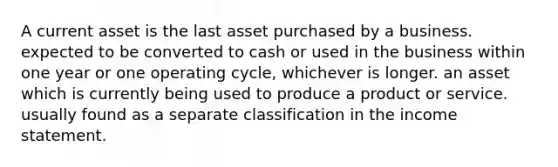 A current asset is the last asset purchased by a business. expected to be converted to cash or used in the business within one year or one operating cycle, whichever is longer. an asset which is currently being used to produce a product or service. usually found as a separate classification in the <a href='https://www.questionai.com/knowledge/kCPMsnOwdm-income-statement' class='anchor-knowledge'>income statement</a>.