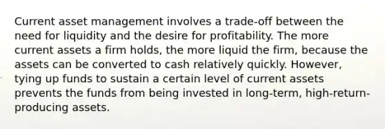 Current asset management involves a trade-off between the need for liquidity and the desire for profitability. The more current assets a firm holds, the more liquid the firm, because the assets can be converted to cash relatively quickly. However, tying up funds to sustain a certain level of current assets prevents the funds from being invested in long-term, high-return-producing assets.