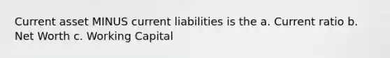 Current asset MINUS current liabilities is the a. Current ratio b. Net Worth c. Working Capital