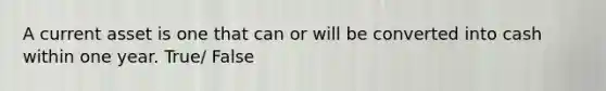 A current asset is one that can or will be converted into cash within one year. True/ False