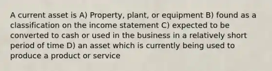 A current asset is A) Property, plant, or equipment B) found as a classification on the income statement C) expected to be converted to cash or used in the business in a relatively short period of time D) an asset which is currently being used to produce a product or service