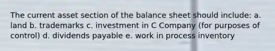 The current asset section of the balance sheet should include: a. land b. trademarks c. investment in C Company (for purposes of control) d. dividends payable e. work in process inventory