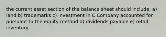 the current asset section of the balance sheet should include: a) land b) trademarks c) investment in C Company accounted for pursuant to the equity method d) dividends payable e) retail inventory