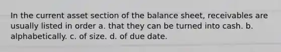 In the current asset section of the balance sheet, receivables are usually listed in order a. that they can be turned into cash. b. alphabetically. c. of size. d. of due date.