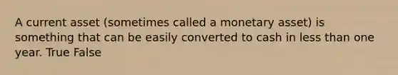 A current asset (sometimes called a monetary asset) is something that can be easily converted to cash in less than one year. True False