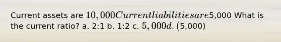 Current assets are 10,000 Current liabilities are5,000 What is the current ratio? a. 2:1 b. 1:2 c. 5,000 d. (5,000)