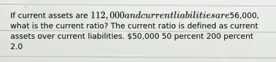 If current assets are 112,000 and current liabilities are56,000, what is the current ratio? The current ratio is defined as current assets over current liabilities. 50,000 50 percent 200 percent 2.0