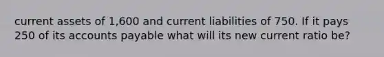 current assets of 1,600 and current liabilities of 750. If it pays 250 of its accounts payable what will its new current ratio be?