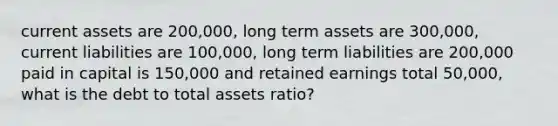 current assets are 200,000, long term assets are 300,000, current liabilities are 100,000, long term liabilities are 200,000 paid in capital is 150,000 and retained earnings total 50,000, what is the debt to total assets ratio?