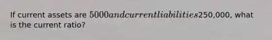 If current assets are 5000 and current liabilities250,000, what is the current ratio?