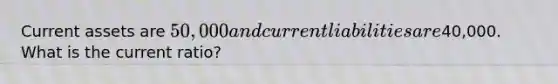 Current assets are 50,000 and current liabilities are40,000. What is the current ratio?