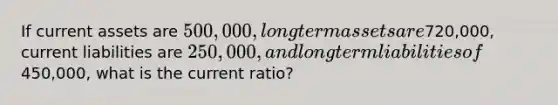 If current assets are 500,000, long term assets are720,000, current liabilities are 250,000, and long term liabilities of450,000, what is the current ratio?