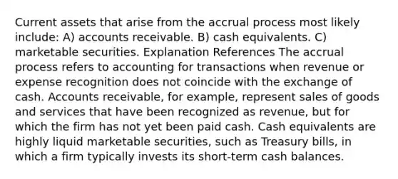 Current assets that arise from the accrual process most likely include: A) accounts receivable. B) cash equivalents. C) marketable securities. Explanation References The accrual process refers to accounting for transactions when revenue or expense recognition does not coincide with the exchange of cash. Accounts receivable, for example, represent sales of goods and services that have been recognized as revenue, but for which the firm has not yet been paid cash. Cash equivalents are highly liquid marketable securities, such as Treasury bills, in which a firm typically invests its short-term cash balances.