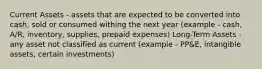 Current Assets - assets that are expected to be converted into cash, sold or consumed withing the next year (example - cash, A/R, inventory, supplies, prepaid expenses) Long-Term Assets - any asset not classified as current (example - PP&E, intangible assets, certain investments)