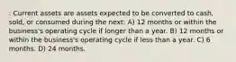 : Current assets are assets expected to be converted to cash, sold, or consumed during the next: A) 12 months or within the business's operating cycle if longer than a year. B) 12 months or within the business's operating cycle if less than a year. C) 6 months. D) 24 months.