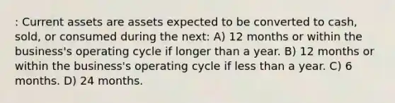 : Current assets are assets expected to be converted to cash, sold, or consumed during the next: A) 12 months or within the business's operating cycle if longer than a year. B) 12 months or within the business's operating cycle if less than a year. C) 6 months. D) 24 months.