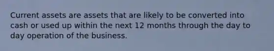 Current assets are assets that are likely to be converted into cash or used up within the next 12 months through the day to day operation of the business.