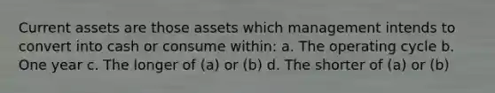 Current assets are those assets which management intends to convert into cash or consume within: a. The operating cycle b. One year c. The longer of (a) or (b) d. The shorter of (a) or (b)