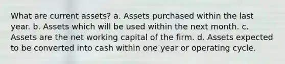 What are current assets? a. Assets purchased within the last year. b. Assets which will be used within the next month. c. Assets are the net working capital of the firm. d. Assets expected to be converted into cash within one year or operating cycle.