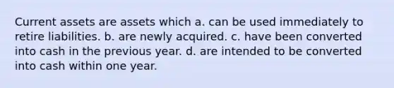 Current assets are assets which a. can be used immediately to retire liabilities. b. are newly acquired. c. have been converted into cash in the previous year. d. are intended to be converted into cash within one year.