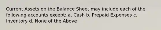 Current Assets on the Balance Sheet may include each of the following accounts except: a. Cash b. Prepaid Expenses c. Inventory d. None of the Above