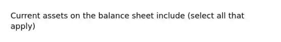 Current assets on the balance sheet include (select all that apply)