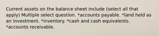 Current assets on the balance sheet include (select all that apply) Multiple select question. *accounts payable. *land held as an investment. *inventory. *cash and cash equivalents. *accounts receivable.