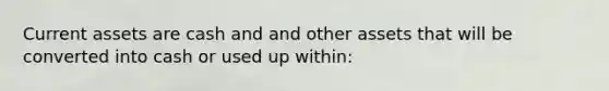Current assets are cash and and other assets that will be converted into cash or used up within: