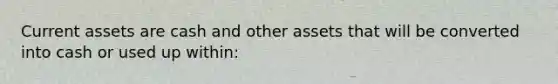 Current assets are cash and other assets that will be converted into cash or used up within: