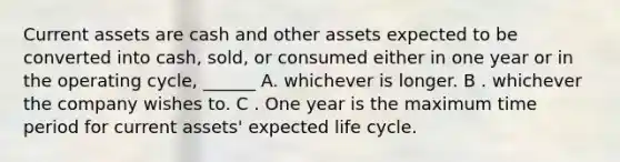 Current assets are cash and other assets expected to be converted into cash, sold, or consumed either in one year or in the operating cycle, ______ A. whichever is longer. B . whichever the company wishes to. C . One year is the maximum time period for current assets' expected life cycle.