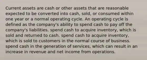 Current assets are cash or other assets that are reasonable expected to be converted into cash, sold, or consumed within one year or a normal operating cycle. An operating cycle is defined as the company's ability to spend cash to pay off the company's liabilities. spend cash to acquire inventory, which is sold and returned to cash. spend cash to acquire inventory, which is sold to customers in the normal course of business. spend cash in the generation of services, which can result in an increase in revenue and net income from operations.