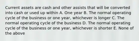 Current assets are cash and other assists that will be converted into cash or used up within A. One year B. The normal operating cycle of the business or one year, whichever is longer C. The normal operating cycle of the business D. The normal operating cycle of the business or one year, whichever is shorter E. None of the above