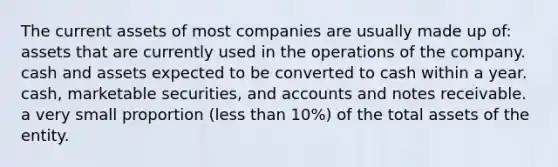 The current assets of most companies are usually made up of: assets that are currently used in the operations of the company. cash and assets expected to be converted to cash within a year. cash, marketable securities, and accounts and notes receivable. a very small proportion (less than 10%) of the total assets of the entity.