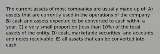 The current assets of most companies are usually made up of: A) assets that are currently used in the operations of the company. B) cash and assets expected to be converted to cash within a year. C) a very small proportion (<a href='https://www.questionai.com/knowledge/k7BtlYpAMX-less-than' class='anchor-knowledge'>less than</a> 10%) of the total assets of the entity. D) cash, marketable securities, and accounts and <a href='https://www.questionai.com/knowledge/kNWH1Okbso-notes-receivable' class='anchor-knowledge'>notes receivable</a>. E) all assets that can be converted into cash.