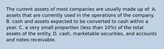 The current assets of most companies are usually made up of: A. assets that are currently used in the operations of the company. B. cash and assets expected to be converted to cash within a year. C. a very small proportion (<a href='https://www.questionai.com/knowledge/k7BtlYpAMX-less-than' class='anchor-knowledge'>less than</a> 10%) of the total assets of the entity. D. cash, marketable securities, and accounts and <a href='https://www.questionai.com/knowledge/kNWH1Okbso-notes-receivable' class='anchor-knowledge'>notes receivable</a>.