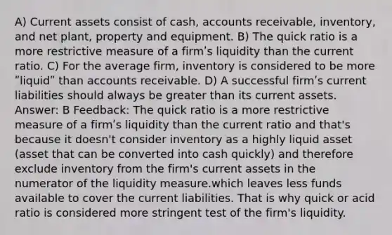 A) Current assets consist of cash, accounts receivable, inventory, and net plant, property and equipment. B) The quick ratio is a more restrictive measure of a firmʹs liquidity than the current ratio. C) For the average firm, inventory is considered to be more ʺliquidʺ than accounts receivable. D) A successful firmʹs current liabilities should always be greater than its current assets. Answer: B Feedback: The quick ratio is a more restrictive measure of a firmʹs liquidity than the current ratio and that's because it doesn't consider inventory as a highly liquid asset (asset that can be converted into cash quickly) and therefore exclude inventory from the firm's current assets in the numerator of the liquidity measure.which leaves less funds available to cover the current liabilities. That is why quick or acid ratio is considered more stringent test of the firm's liquidity.