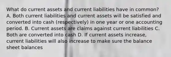 What do current assets and current liabilities have in common? A. Both current liabilities and current assets will be satisfied and converted into cash (respectively) in one year or one accounting period. B. Current assets are claims against current liabilities C. Both are converted into cash D. If current assets increase, current liabilities will also increase to make sure the balance sheet balances