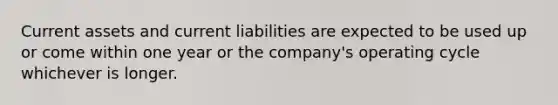 Current assets and current liabilities are expected to be used up or come within one year or the company's operating cycle whichever is longer.