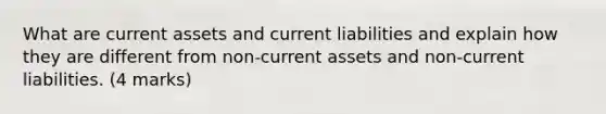 What are current assets and current liabilities and explain how they are different from non-current assets and non-current liabilities. (4 marks)