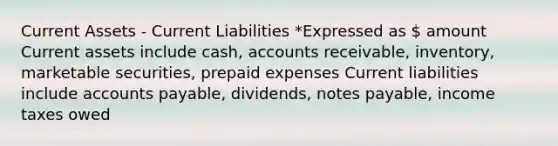 Current Assets - Current Liabilities *Expressed as  amount Current assets include cash, accounts receivable, inventory, marketable securities, <a href='https://www.questionai.com/knowledge/kUVcSWv2zu-prepaid-expenses' class='anchor-knowledge'>prepaid expenses</a> Current liabilities include <a href='https://www.questionai.com/knowledge/kWc3IVgYEK-accounts-payable' class='anchor-knowledge'>accounts payable</a>, dividends, <a href='https://www.questionai.com/knowledge/kFEYigYd5S-notes-payable' class='anchor-knowledge'>notes payable</a>, income taxes owed