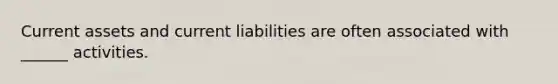 Current assets and current liabilities are often associated with ______ activities.