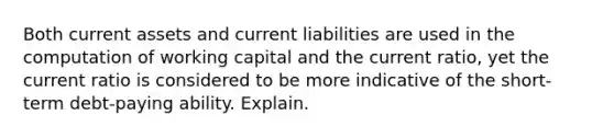 Both current assets and current liabilities are used in the computation of working capital and the current ratio, yet the current ratio is considered to be more indicative of the short-term debt-paying ability. Explain.