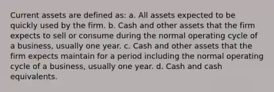 Current assets are defined as: a. All assets expected to be quickly used by the firm. b. Cash and other assets that the firm expects to sell or consume during the normal operating cycle of a business, usually one year. c. Cash and other assets that the firm expects maintain for a period including the normal operating cycle of a business, usually one year. d. Cash and cash equivalents.