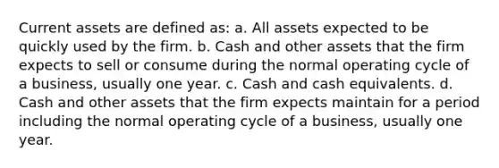 Current assets are defined as: a. All assets expected to be quickly used by the firm. b. Cash and other assets that the firm expects to sell or consume during the normal operating cycle of a business, usually one year. c. Cash and cash equivalents. d. Cash and other assets that the firm expects maintain for a period including the normal operating cycle of a business, usually one year.