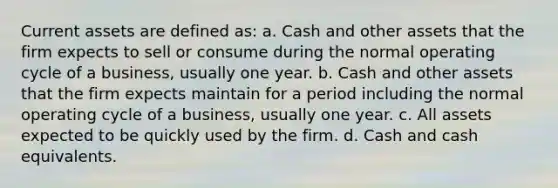 Current assets are defined as: a. Cash and other assets that the firm expects to sell or consume during the normal operating cycle of a business, usually one year. b. Cash and other assets that the firm expects maintain for a period including the normal operating cycle of a business, usually one year. c. All assets expected to be quickly used by the firm. d. Cash and cash equivalents.