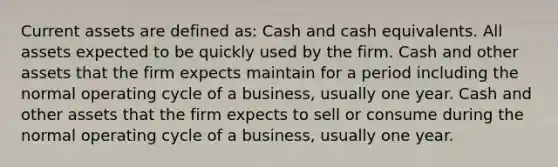 Current assets are defined as: Cash and cash equivalents. All assets expected to be quickly used by the firm. Cash and other assets that the firm expects maintain for a period including the normal operating cycle of a business, usually one year. Cash and other assets that the firm expects to sell or consume during the normal operating cycle of a business, usually one year.