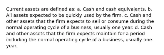 Current assets are defined as: a. Cash and cash equivalents. b. All assets expected to be quickly used by the firm. c. Cash and other assets that the firm expects to sell or consume during the normal operating cycle of a business, usually one year. d. Cash and other assets that the firm expects maintain for a period including the normal operating cycle of a business, usually one year.