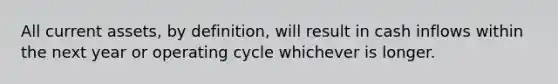 All current assets, by definition, will result in cash inflows within the next year or operating cycle whichever is longer.