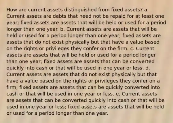 How are current assets distinguished from fixed assets? a. Current assets are debts that need not be repaid for at least one year; fixed assets are assets that will be held or used for a period longer than one year. b. Current assets are assets that will be held or used for a period longer than one year; fixed assets are assets that do not exist physically but that have a value based on the rights or privileges they confer on the firm. c. Current assets are assets that will be held or used for a period longer than one year; fixed assets are assets that can be converted quickly into cash or that will be used in one year or less. d. Current assets are assets that do not exist physically but that have a value based on the rights or privileges they confer on a firm; fixed assets are assets that can be quickly converted into cash or that will be used in one year or less. e. Current assets are assets that can be converted quickly into cash or that will be used in one year or less; fixed assets are assets that will be held or used for a period longer than one year.